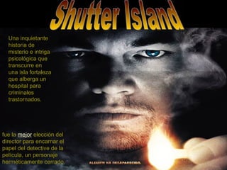 Shutter Island fue la  mejor  elección del director para encarnar el papel del detective de la película, un personaje herméticamente cerrado.   Una inquietante historia de misterio e intriga psicológica que transcurre en una isla fortaleza que alberga un hospital para criminales trastornados.   