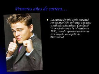 Primeros años de carrera… La carrera de Di Caprio comenzó con su aparición en varios anuncios y películas educativas. Consiguió reconocimiento en la televisión en 1990, cuando apareció en la breve serie basada en la película  Parenthood .   