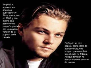 Empezó a aparecer en anuncios publicitarios y Films educativos en 1988, y ese mismo año debutó en la pequeña pantalla con una nueva versión de la popular serie  Lassie .  Di Caprio se hizo popular como ídolo de adolescentes, una imagen que consolidó tras el éxito de  Titanic . Aunque también ha demostrado ser un actor de talento. 