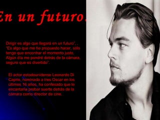 En un futuro… Dirigir es algo que llegará en un futuro”, . “Es algo que me he propuesto hacer, sólo tengo que encontrar el momento justo. Algún día me pondré detrás de la cámara, seguro que es divertido”.  El actor estadounidense Leonardo Di Caprio, nominado a tres Oscar en los últimos 16 años, ha confesado que le encantaría probar suerte detrás de la cámara como director de cine.   