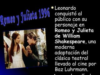 Leonardo conquistó al público con su personaje en  Romeo y Julieta de William Shakespeare , una moderna adaptación del clásico teatral llevado al cine por Baz Luhrmann. Aunque la película que le consolidó como estrella fue la superproducción de James Cameron  Titanic , que reventó taquillas en 1997 y triunfó en los Oscar   Romeo y Julieta 1996 