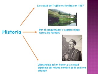La ciudad de Trujillo es fundada en 1557

Historia

Por el conquistador y capitán Diego
García de Paredes

Llamándola así en honor a la ciudad
española del mismo nombre de la cual era
oriundo

 
