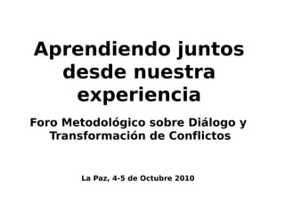 Aprendiendo juntos
  desde nuestra
   experiencia
Foro Metodológico sobre Diálogo y
   Transformación de Conflictos


       La Paz, 4-5 de Octubre 2010
 