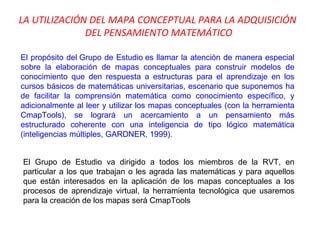LA UTILIZACIÓN DEL MAPA CONCEPTUAL PARA LA ADQUISICIÓN  DEL PENSAMIENTO MATEMÁTICO El propósito del Grupo de Estudio es llamar la atención de manera especial sobre la elaboración de mapas conceptuales para construir modelos de conocimiento que den respuesta a estructuras para el aprendizaje en los cursos básicos de matemáticas universitarias, escenario que suponemos ha de facilitar la comprensión matemática como conocimiento específico, y adicionalmente al leer y utilizar los mapas conceptuales (con la herramienta CmapTools), se logrará un acercamiento a un pensamiento más estructurado coherente con una inteligencia de tipo lógico matemática (inteligencias múltiples, GARDNER, 1999). El Grupo de Estudio va dirigido a todos los miembros de la RVT, en particular a los que trabajan o les agrada las matemáticas y para aquellos que están interesados en la aplicación de los mapas conceptuales a los procesos de aprendizaje virtual, la herramienta tecnológica que usaremos para la creación de los mapas será CmapTools 