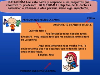 ¡ATENCIÓN! Lee esta carta y responde a las preguntas que
realizará tu profesora. ¡RECUERDA! El objetivo de la carta es
 comunicar o informar a otra persona sobre algo importante,


                                                                    FECHA
           PERSONA QUE RECIBE LA CARTA

                                     Antártica, 10 de Agosto de 2012.

                Querido Raúl :
                             Fue fantástico tener noticias tuyas.
          Encontré muy linda la foto que me enviaste junto al faro
          de La Serena.

                         Aquí en la Antártica hace mucho frío. Te
          envío una foto que nos sacamos con mi familia junto a
          unas lindas focas.
                        Saludos. Rita




          PERSONA QUE ENVÍA LA CARTA
 
