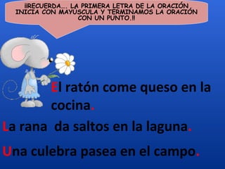¡¡RECUERDA…. LA PRIMERA LETRA DE LA ORACIÓN
  INICIA CON MAYÚSCULA Y TERMINAMOS LA ORACIÓN
                   CON UN PUNTO.!!




        El ratón come queso en la
        cocina.
La rana da saltos en la laguna.
Una culebra pasea en el campo.
 