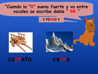 “Cuando la “R” suena fuerte y va entre
    vocales se escribe doble “ RR “
                 ¡¡ PERRO !!




 carreta               cerro
 