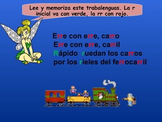 Lee y memoriza este trabalenguas. La r
  inicial va con verde, la rr con rojo.



        Erre con erre, carro
        Erre con erre, carril
        Rápido ruedan los carros
        por los rieles del ferrocarril
 