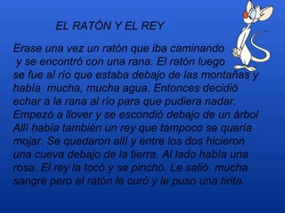 EL RATÓN Y EL REY

Erase una vez un ratón que iba caminando
 y se encontró con una rana. El ratón luego
se fue al río que estaba debajo de las montañas y
había mucha, mucha agua. Entonces decidió
echar a la rana al río para que pudiera nadar.
Empezó a llover y se escondió debajo de un árbol
Allí había también un rey que tampoco se quería
mojar. Se quedaron allí y entre los dos hicieron
una cueva debajo de la tierra. Al lado había una
rosa. El rey la tocó y se pinchó. Le salió mucha
sangre pero el ratón le curó y le puso una tirita.
 