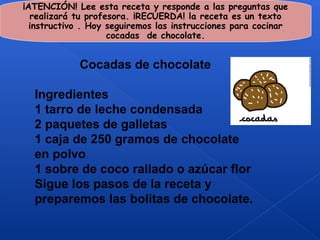 ¡ATENCIÓN! Lee esta receta y responde a las preguntas que
  realizará tu profesora. ¡RECUERDA! la receta es un texto
  instructivo . Hoy seguiremos las instrucciones para cocinar
                    cocadas de chocolate.


             Cocadas de chocolate

  Ingredientes
  1 tarro de leche condensada
  2 paquetes de galletas
  1 caja de 250 gramos de chocolate
  en polvo
  1 sobre de coco rallado o azúcar flor
  Sigue los pasos de la receta y
  preparemos las bolitas de chocolate.
 