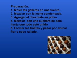 Preparación:
1. Moler las galletas en una fuente.
2. Mezclar con la leche condensada.
3. Agregar el chocolate en polvo.
4. Mezclar con una cuchara de palo
hasta que todo esté unido
5. Formar las bolitas y pasar por azúcar
flor o coco rallado.
 