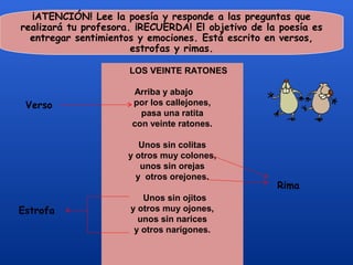 ¡ATENCIÓN! Lee la poesía y responde a las preguntas que
realizará tu profesora. ¡RECUERDA! El objetivo de la poesía es
  entregar sentimientos y emociones. Está escrito en versos,
                       estrofas y rimas.

                      LOS VEINTE RATONES

                      Arriba y abajo
 Verso                por los callejones,
                        pasa una ratita
                      con veinte ratones.

                         Unos sin colitas
                      y otros muy colones,
                         unos sin orejas
                        y otros orejones.
                                                    Rima
                         Unos sin ojitos
Estrofa               y otros muy ojones,
                        unos sin narices
                       y otros narigones.
 