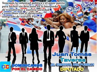 Proponer la creación de un banco de patrocinios a las ideas de los jóvenes de las diferentes comunidades del país, de manera que reciban el impulso económico y estratégico necesario para desarrollar sus negocios y proyectos o sea dar oportunidad a los nuevos talentos u jóvenes creativos e innovadores. Creo en la política como ciencia de poder para servir, para trabajar a favor del pueblo, de toda la sociedad, del bien común, con probidad y ética. Fui funcionario público por 27 años, me preparé para dar a sociedad lo mejor de mí, consciente de mis responsabilidades y con honestidad.Lo ideal para mí era haber podido inscribirme de manera independiente, pero eso no es posible, aspirar o ser candidato sin partido en la República Dominicana.Desde que tenemos uso de razón hemos trabajado por el desarrollo integral de nuestra comunidad, lo hacemos por amor a nuestro país, estando claro de que el sueño de Duarte, Sánchez, Mella,  Luperón y demás héroes aun sigue inconcluso, y hemos jurado ante el Altar de la Patria, de ser necesario, entregar nuestra vida al país defendiendo ese sueño.  Estoy dispuesto apoyar cualquier corriente de unión y cambio que cohesione al pueblo, a la sociedad, con el objetivo de desarrollar un proyecto de nación viable, institucionalizar el país y sanear la administración pública, rescatar los valores familiares y el amor a la patria. “No vendas tu voto por una migaja, pues sin darte cuenta esa migaja desmigaja tu futuro y tu dignidad…Vota con conciencia, vota por lo que tu corazón te diga, vota por honestidad…”