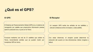 ¿Qué es el GPS?
El GPS
El Sistema de Posicionamiento Global (GPS) es un sistema de
navegación por satélite que proporciona información precisa
sobre la ubicación de un punto en la Tierra.
Funciona mediante una red de 31 satélites que orbitan la
Tierra, transmitiendo señales que se pueden recibir por
receptores GPS en tierra.
El Receptor
Un receptor GPS recibe las señales de los satélites y
calcula la distancia entre el receptor y cada satélite.
Con estas distancias, el receptor puede determinar la
ubicación del usuario en tres dimensiones: latitud, longitud y
altitud.
 