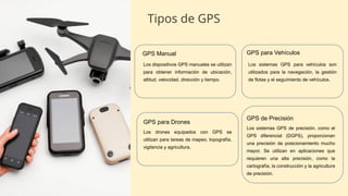 Tipos de GPS
GPS Manual
Los dispositivos GPS manuales se utilizan
para obtener información de ubicación,
altitud, velocidad, dirección y tiempo.
GPS para Vehículos
Los sistemas GPS para vehículos son
utilizados para la navegación, la gestión
de flotas y el seguimiento de vehículos.
GPS para Drones
Los drones equipados con GPS se
utilizan para tareas de mapeo, topografía,
vigilancia y agricultura.
GPS de Precisión
Los sistemas GPS de precisión, como el
GPS diferencial (DGPS), proporcionan
una precisión de posicionamiento mucho
mayor. Se utilizan en aplicaciones que
requieren una alta precisión, como la
cartografía, la construcción y la agricultura
de precisión.
 