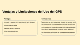 Ventajas y Limitaciones del Uso del GPS
Ventajas
Precisión y exactitud en la determinación de la ubicación
Amplia cobertura global
Facilidad de uso e instalación
Coste relativamente bajo
Limitaciones
La precisión del GPS puede verse afectada por factores como
las obstrucciones, la ionosfera y las condiciones atmosféricas
El GPS puede no funcionar en zonas con cobertura limitada,
como dentro de edificios o en zonas con mucha vegetación
Los dispositivos GPS pueden ser vulnerables a interferencias
 