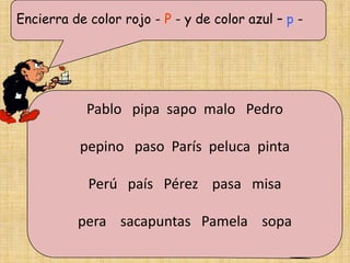 Encierra de color rojo - P - y de color azul – p -




            Pablo pipa sapo malo Pedro

           pepino paso París peluca pinta

            Perú país Pérez pasa misa

          pera sacapuntas Pamela sopa
 