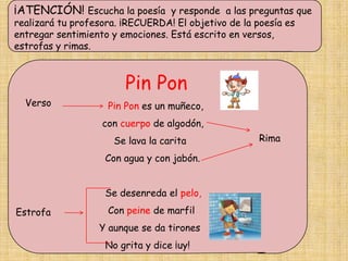 ¡ATENCIÓN! Escucha la poesía y responde a las preguntas que
realizará tu profesora. ¡RECUERDA! El objetivo de la poesía es
entregar sentimiento y emociones. Está escrito en versos,
estrofas y rimas.



                        Pin Pon
  Verso             Pin Pon es un muñeco,
                   con cuerpo de algodón,
                      Se lava la carita               Rima

                    Con agua y con jabón.


                    Se desenreda el pelo,
Estrofa             Con peine de marfil
                  Y aunque se da tirones
                    No grita y dice ¡uy!
 