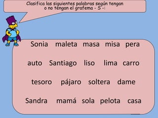 Clasifica las siguientes palabras según tengan
         o no tengan el grafema - S -:




  Sonia maleta masa misa pera

auto Santiago liso                  lima carro

  tesoro        pájaro soltera dame

Sandra        mamá sola pelota casa
 