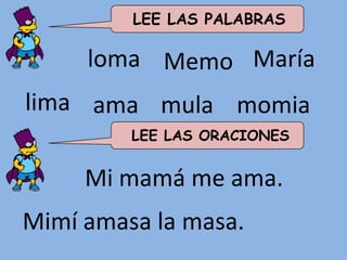LEE LAS PALABRAS

     loma Memo María
lima ama mula momia
         LEE LAS ORACIONES


     Mi mamá me ama.
Mimí amasa la masa.
 