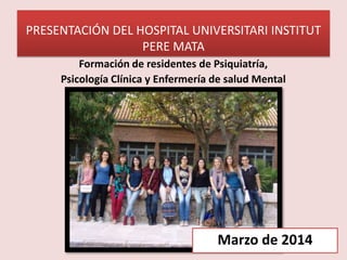PRESENTACIÓN DEL HOSPITAL UNIVERSITARI INSTITUT
PERE MATA
Formación de residentes de Psiquiatría,
Psicología Clínica y Enfermería de salud Mental
Marzo de 2014
 