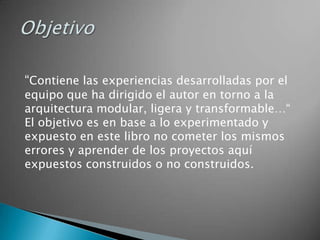 “Contiene las experiencias desarrolladas por el
equipo que ha dirigido el autor en torno a la
arquitectura modular, ligera y transformable…“
El objetivo es en base a lo experimentado y
expuesto en este libro no cometer los mismos
errores y aprender de los proyectos aquí
expuestos construidos o no construidos.
 