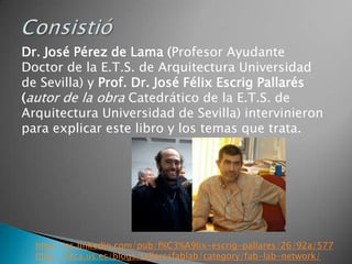 Dr. José Pérez de Lama (Profesor Ayudante
Doctor de la E.T.S. de Arquitectura Universidad
de Sevilla) y Prof. Dr. José Félix Escrig Pallarés
(autor de la obra Catedrático de la E.T.S. de
Arquitectura Universidad de Sevilla) intervinieron
para explicar este libro y los temas que trata.




  http://es.linkedin.com/pub/f%C3%A9lix-escrig-pallares/26/92a/577
  http://htca.us.es/blogs/talleresfablab/category/fab-lab-network/
 