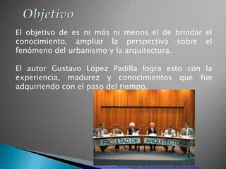 El objetivo de es ni más ni menos el de brindar el
conocimiento, ampliar la perspectiva sobre el
fenómeno del urbanismo y la arquitectura.

El autor Gustavo López Padilla logra esto con la
experiencia, madurez y conocimientos que fue
adquiriendo con el paso del tiempo.




               http://editorialdesignio.wordpress.com/2011/05/09/presentacion-del-libro-la-nueva-
 