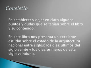 En establecer y dejar en claro algunos
puntos y dudas que se tenían sobre el libro
y su contenido.

En este libro nos presenta un excelente
estudio sobre el estado de la arquitectura
nacional entre siglos: los diez últimos del
siglo veinte y los diez primeros de este
siglo veintiuno.
 