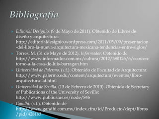    Editorial Designio. (9 de Mayo de 2011). Obtenido de Libros de
    diseño y arquitectura:
    http://editorialdesignio.wordpress.com/2011/05/09/presentacion
    -del-libro-la-nueva-arquitectura-mexicana-tendencias-entre-siglos/
   Torres, M. (31 de Mayo de 2012). Informador. Obtenido de
    http://www.informador.com.mx/cultura/2012/380126/6/ecos-en-
    torno-a-la-casa-de-luis-barragan.htm
   Universidad de Palermo. (s.f.). Obtenido de Facultad de Arquitectura:
    http://www.palermo.edu/content/arquitectura/eventos/libro-
    arquitectura-lat.html
   Universidad de Sevilla. (13 de Febrero de 2013). Obtenido de Secretary
    of Publications of the University of Seville:
    http://www.publius.us.es/node/846
   Gandhi. (s.f.). Obtenido de
    http://www.gandhi.com.mx/index.cfm/id/Producto/dept/libros
    /pid/428163
 