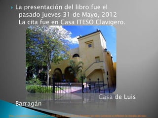    La presentación del libro fue el
      pasado jueves 31 de Mayo, 2012
      La cita fue en Casa ITESO Clavigero.




                                                                              Casa de Luis
     Barragán
http://es.paperblog.com/presentacion-del-libro-la-casa-de-luis-barragan-un-valor-universal-a-reflexion-la-morada-de-luis-
 