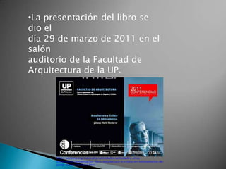 •La presentación del libro se
dio el
día 29 de marzo de 2011 en el
salón
auditorio de la Facultad de
Arquitectura de la UP.




      http://socearq.org/index.php/actividades/actividades-otras-
      instituciones/presentacion-libro-arquitectura-y-critica-en-latinoamerica-de-
      josep-maria-montaner.html
 