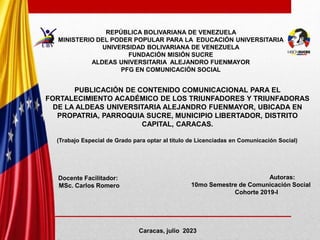 PUBLICACIÓN DE CONTENIDO COMUNICACIONAL PARA EL
FORTALECIMIENTO ACADÉMICO DE LOS TRIUNFADORES Y TRIUNFADORAS
DE LA ALDEAS UNIVERSITARIA ALEJANDRO FUENMAYOR, UBICADA EN
PROPATRIA, PARROQUIA SUCRE, MUNICIPIO LIBERTADOR, DISTRITO
CAPITAL, CARACAS.
Autoras:
10mo Semestre de Comunicación Social
Cohorte 2019-I
Caracas, julio 2023
REPÚBLICA BOLIVARIANA DE VENEZUELA
MINISTERIO DEL PODER POPULAR PARA LA EDUCACIÓN UNIVERSITARIA
UNIVERSIDAD BOLIVARIANA DE VENEZUELA
FUNDACIÓN MISIÓN SUCRE
ALDEAS UNIVERSITARIA ALEJANDRO FUENMAYOR
PFG EN COMUNICACIÓN SOCIAL
(Trabajo Especial de Grado para optar al título de Licenciadas en Comunicación Social)
Docente Facilitador:
MSc. Carlos Romero
 