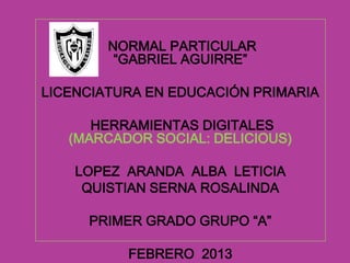 NORMAL PARTICULAR
         “GABRIEL AGUIRRE”

LICENCIATURA EN EDUCACIÓN PRIMARIA

      HERRAMIENTAS DIGITALES
   (MARCADOR SOCIAL: DELICIOUS)

    LOPEZ ARANDA ALBA LETICIA
     QUISTIAN SERNA ROSALINDA

     PRIMER GRADO GRUPO “A”

          FEBRERO 2013
 