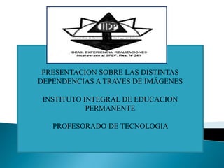 PRESENTACION SOBRE LAS DISTINTAS
DEPENDENCIAS A TRAVES DE IMÁGENES
INSTITUTO INTEGRAL DE EDUCACION
PERMANENTE

PROFESORADO DE TECNOLOGIA

 