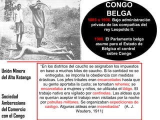 CONGO BELGA 1885 a 1908.  Bajo administración privada de las compañías del rey Leopoldo II. 1908.  El Parlamento belga asume para el Estado de Bélgica el control  sobre Congo “ En los distritos del caucho se asignaban los impuestos en base a muchos kilos de caucho. Si la cantidad no se entregaba, se imponía la obediencia con medidas drásticas. Los jefes tribales eran  encarcelados  hasta que su gente aportaba la cuota; se tomaban  rehenes ; se  encarcelaba  a mujeres y niños, se utilizaba el  látigo . El trabajo nativo era vigilado por  centinelas . Las aldeas que no querían aceptar el trabajo eran visitadas por la noche por  patrullas militares . Se organizaban  expediciones de castigo . Algunas aldeas eran  incendiadas ”  (A. J. Wauters, 1911) Unión Minera del Alto Katanga Sociedad  Amberesiana del Comercio con el Congo 