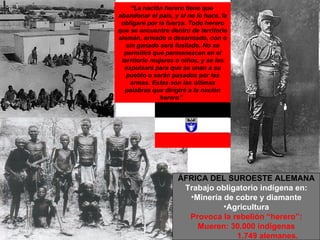 “ La nación herero tiene que  abandonar el país, y si no lo hace, la obligaré por la fuerza. Todo herero que se encuentre dentro de territorio alemán, armado o desarmado, con o sin ganado será fusilado. No se permitirá que permanezcan en el territorio mujeres o niños, y se les expulsará para que se unan a su pueblo o serán pasados por las armas. Estas son las últimas palabras que dirigiré a la nación herero”.   ÁFRICA DEL SUROESTE ALEMANA Trabajo obligatorio indígena en: Minería de cobre y diamante Agricultura Provoca la rebelión “herero”: Mueren: 30.000 indígenas 1.749 alemanes. 