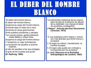 EL DEBER DEL HOMBRE BLANCO “ El deber del hombre blanco, El deber del hombre blanco. Acojamos la carga del hombre blanco Enviando lejos lo mejor de tu raza Sirviendo en duras guarniciones Entre pueblos turbulentos y salvajes. Tus nuevas presas, gentes bárbaras, mitad diablos y mitad niños. Acojamos la carga del hombre blanco Y recojamos su vieja recompensa: La acusación de aquellos a quienes superas,  el odio de aquellos a los que proteges, El grito de las huestes que guías” (R. Kiplinng, 1892) “ La inferioridad intelectual de los negros, lejos de darnos el derecho de abusar de su debilidad, nos impone el deber de ayudarles y protegerlos” (“Negro”. Artículo del Gran Diccionario Larousse, 1872) “ 2. Las analogías entre negros y monos son más grandes que entre monos y europeos. 3. El negro es inferior, mentalmente, al hombre europeo. 5. El negro solo puede ser civilizado y humanizado por los europeos” (J. Junt. Discurso en la Sociedad Antropológica de Londres, 1863) 