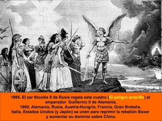 1895. El zar Nicolás II de Rusia regala este cuadro ( El peligro amarillo ) al  emperador  Guillermo II de Alemania. 1900. Alemania, Rusia, Austria-Hungría, Francia, Gran Bretaña,  Italia, Estados Unidos (y Japón) se unen para reprimir la rebelión Boxer  y aumentar su dominio sobre China. 
