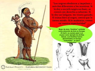 “ Los negros obedecen a impulsos y móviles diferentes a los nuestros. Si le doy a un jefe negro un buey, se creerá con derecho a robarme. Si le doy un latigazo, me traerá ganado. Si tratas bien al negro, creerá que le tienes miedo. Si le maltratas, creerá en vuestra superioridad” Mujer de etnia “khoikhoi” exhibida como atracción de feria en Europa. Al morir, su cuerpo pasó a un museo como ejemplo de atrofias físicas. Los khoikhoi fueron denominados en Europa “hotentotes”, es decir, “tartamudos” 