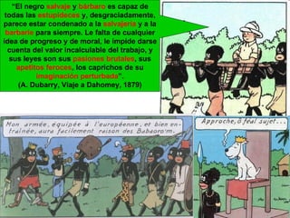“ El negro  salvaje  y  bárbaro  es capaz de todas las  estupideces  y, desgraciadamente, parece estar condenado a la  salvajería  y a la  barbarie  para siempre. Le falta de cualquier idea de progreso y de moral, le impide darse cuenta del valor incalculable del trabajo, y sus leyes son sus  pasiones   brutales , sus  apetitos   feroces , los caprichos de su  imaginación   perturbada ”. (A. Dubarry, Viaje a Dahomey, 1879) 