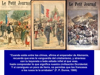 “ Cuando estés entre los chinos, afirma el emperador de Alemania, recuerda que eres la vanguardia del cristianismo, y atraviesa con tu bayoneta a todo odiado infiel al que veas. hazle comprender lo que significa nuestra civilización Occidental.  Y si consigues un poco de tierra, no permitas que los franceses o los rusos te la arrebaten” (F. P. Dunne, 1900) 