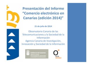 Presentación del Informe 
“Comercio electrónico en 
Canarias (edición 2014)”
21 de julio de 2014
Observatorio Canario de las 
Telecomunicaciones y la Sociedad de la 
Información
Agencia Canaria de Investigación, 
Innovación y Sociedad de la Información
 