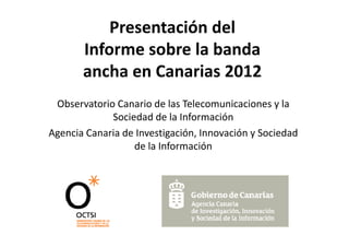 Presentación del
Informe sobre la banda
I f
b l b d
ancha en Canarias 2012
Observatorio C
Ob
t i Canario d l T l
i de las Telecomunicaciones y l
i i
la
Sociedad de la Información
Agencia C
A
i Canaria d I
i de Investigación, I
ti ió Innovación y S i d d
ió Sociedad
de la Información

 