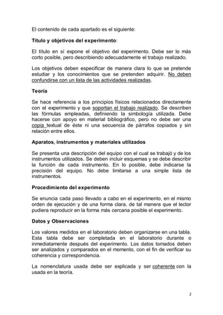 2
El contenido de cada apartado es el siguiente:
Título y objetivos del experimento:
El título en sí expone el objetivo del experimento. Debe ser lo más
corto posible, pero describiendo adecuadamente el trabajo realizado.
Los objetivos deben especificar de manera clara lo que se pretende
estudiar y los conocimientos que se pretenden adquirir. No deben
confundirse con un lista de las actividades realizadas.
Teoría
Se hace referencia a los principios físicos relacionados directamente
con el experimento y que soportan el trabajo realizado. Se describen
las fórmulas empleadas, definiendo la simbología utilizada. Debe
hacerse con apoyo en material bibliográfico, pero no debe ser una
copia textual de éste ni una secuencia de párrafos copiados y sin
relación entre ellos.
Aparatos, instrumentos y materiales utilizados
Se presenta una descripción del equipo con el cual se trabajó y de los
instrumentos utilizados. Se deben incluir esquemas y se debe describir
la función de cada instrumento. En lo posible, debe indicarse la
precisión del equipo. No debe limitarse a una simple lista de
instrumentos.
Procedimiento del experimento
Se enuncia cada paso llevado a cabo en el experimento, en el mismo
orden de ejecución y de una forma clara, de tal manera que el lector
pudiera reproducir en la forma más cercana posible el experimento.
Datos y Observaciones
Los valores medidos en el laboratorio deben organizarse en una tabla.
Esta tabla debe ser completada en el laboratorio durante o
inmediatamente después del experimento. Los datos tomados deben
ser analizados y comparados en el momento, con el fin de verificar su
coherencia y correspondencia.
La nomenclatura usada debe ser explicada y ser coherente con la
usada en la teoría.
 