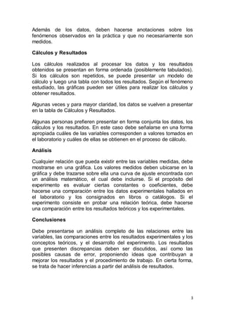 3
Además de los datos, deben hacerse anotaciones sobre los
fenómenos observados en la práctica y que no necesariamente son
medidos.
Cálculos y Resultados
Los cálculos realizados al procesar los datos y los resultados
obtenidos se presentan en forma ordenada (posiblemente tabulados).
Si los cálculos son repetidos, se puede presentar un modelo de
cálculo y luego una tabla con todos los resultados. Según el fenómeno
estudiado, las gráficas pueden ser útiles para realizar los cálculos y
obtener resultados.
Algunas veces y para mayor claridad, los datos se vuelven a presentar
en la tabla de Cálculos y Resultados.
Algunas personas prefieren presentar en forma conjunta los datos, los
cálculos y los resultados. En este caso debe señalarse en una forma
apropiada cuáles de las variables corresponden a valores tomados en
el laboratorio y cuáles de ellas se obtienen en el proceso de cálculo.
Análisis
Cualquier relación que pueda existir entre las variables medidas, debe
mostrarse en una gráfica. Los valores medidos deben ubicarse en la
gráfica y debe trazarse sobre ella una curva de ajuste encontrada con
un análisis matemático, el cual debe incluirse. Si el propósito del
experimento es evaluar ciertas constantes o coeficientes, debe
hacerse una comparación entre los datos experimentales hallados en
el laboratorio y los consignados en libros o catálogos. Si el
experimento consiste en probar una relación teórica, debe hacerse
una comparación entre los resultados teóricos y los experimentales.
Conclusiones
Debe presentarse un análisis completo de las relaciones entre las
variables, las comparaciones entre los resultados experimentales y los
conceptos teóricos, y el desarrollo del experimento. Los resultados
que presenten discrepancias deben ser discutidos, así como las
posibles causas de error, proponiendo ideas que contribuyan a
mejorar los resultados y el procedimiento de trabajo. En cierta forma,
se trata de hacer inferencias a partir del análisis de resultados.
 