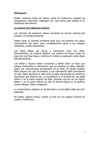 4
Bibliografía
Deben indicarse todos los textos, notas de profesores, trabajos de
compañeros, manuales, catálogos, etc. que hayan sido usados en la
realización del informe.
ALGUNAS RECOMENDACIONES:
Los informes de ingeniería deben escribirse en tercera persona del
singular y en tiempo presente.
Deben tener la claridad suficiente para que una persona con algún
conocimiento del tema, pero completamente ajena a los trabajos
realizados, pueda entenderlos.
Las ideas deben ser claras y coherentes unas con otras.
Generalmente, se prefiere emplear una cadena de frases cortas en
lugar de una frase larga y confusa en donde se expresan varias ideas
simultáneamente.
Las tablas y figuras deben numerarse y deben tener un título que
indique claramente la información que se muestra en ellas. Además,
deben ser mencionadas previamente en el texto, en donde también
debe decirse por que se muestra y que información debe consultarse
en ella. Debe aparecer lo más cerca posible del párrafo en donde se
mencionan por primera vez. La numeración y el nombre de una tabla
deben ir en la parte superior de ésta, mientras que los de una figura
deben ir en la parte inferior de ella. El término figura (y no gráfica)
incluye dibujos, fotos e imágenes.
La nomenclatura utilizada en las fórmulas y en las tablas debe ser bien
explicada.
No deben dejarse títulos sueltos al final de una página (control de
viudas y huérfanos).
 
