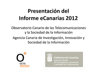 Presentación del
Informe eCanarias 2012
Observatorio Canario de las Telecomunicaciones
y la Sociedad de la Información
Agencia Canaria de Investigación, Innovación y
Sociedad de la Información
 