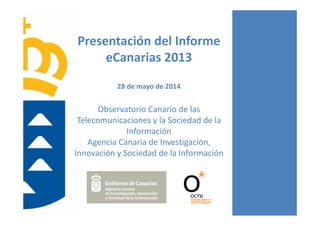 Presentación del Informe 
eCanarias 2013
28 de mayo de 2014
Observatorio Canario de las 
Telecomunicaciones y la Sociedad de la 
Información
Agencia Canaria de Investigación, 
Innovación y Sociedad de la Información
 