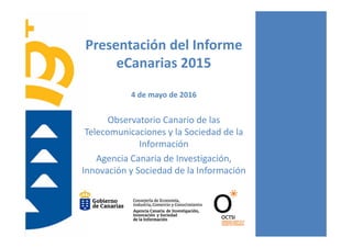 Presentación del Informe 
eCanarias 2015
4 de mayo de 2016
Observatorio Canario de las 
Telecomunicaciones y la Sociedad de la 
Información
Agencia Canaria de Investigación, 
Innovación y Sociedad de la Información
 